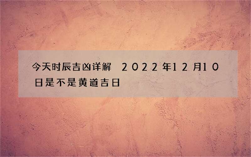 今天时辰吉凶详解 2022年12月10日是不是黄道吉日